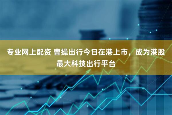 专业网上配资 曹操出行今日在港上市，成为港股最大科技出行平台