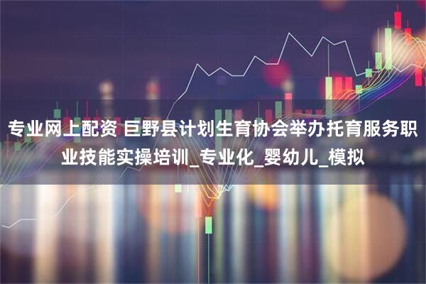 专业网上配资 巨野县计划生育协会举办托育服务职业技能实操培训_专业化_婴幼儿_模拟