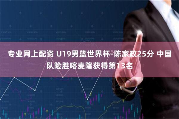 专业网上配资 U19男篮世界杯-陈家政25分 中国队险胜喀麦隆获得第13名