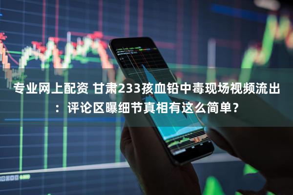 专业网上配资 甘肃233孩血铅中毒现场视频流出：评论区曝细节真相有这么简单？