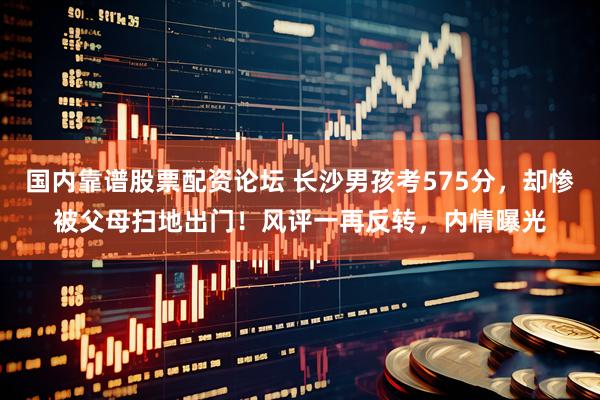 国内靠谱股票配资论坛 长沙男孩考575分，却惨被父母扫地出门！风评一再反转，内情曝光