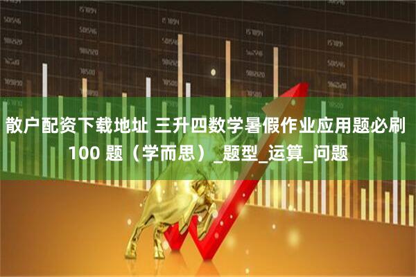 散户配资下载地址 三升四数学暑假作业应用题必刷 100 题（学而思）_题型_运算_问题