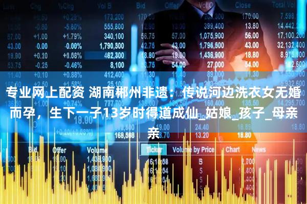 专业网上配资 湖南郴州非遗：传说河边洗衣女无婚而孕，生下一子13岁时得道成仙_姑娘_孩子_母亲