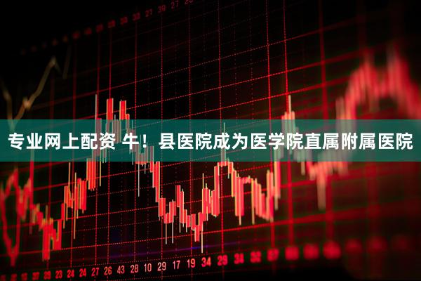 专业网上配资 牛！县医院成为医学院直属附属医院