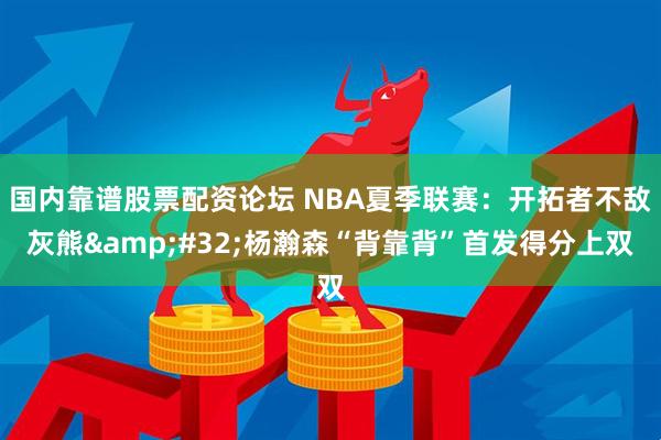 国内靠谱股票配资论坛 NBA夏季联赛：开拓者不敌灰熊 杨瀚森“背靠背”首发得分上双