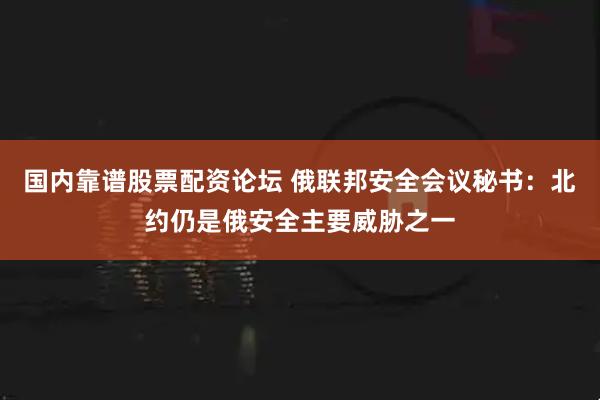 国内靠谱股票配资论坛 俄联邦安全会议秘书：北约仍是俄安全主要威胁之一