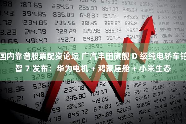 国内靠谱股票配资论坛 广汽丰田旗舰 D 级纯电轿车铂智 7 发布：华为电机 + 鸿蒙座舱 + 小米生态