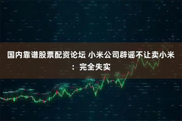 国内靠谱股票配资论坛 小米公司辟谣不让卖小米：完全失实