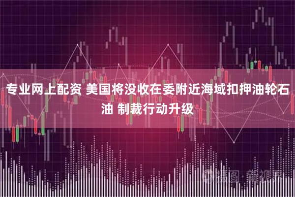 专业网上配资 美国将没收在委附近海域扣押油轮石油 制裁行动升级