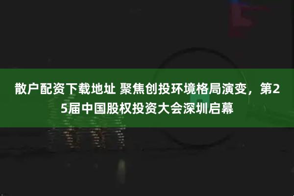 散户配资下载地址 聚焦创投环境格局演变，第25届中国股权投资大会深圳启幕