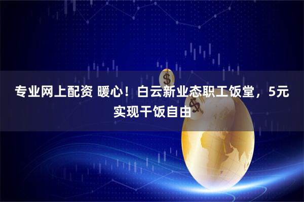 专业网上配资 暖心！白云新业态职工饭堂，5元实现干饭自由