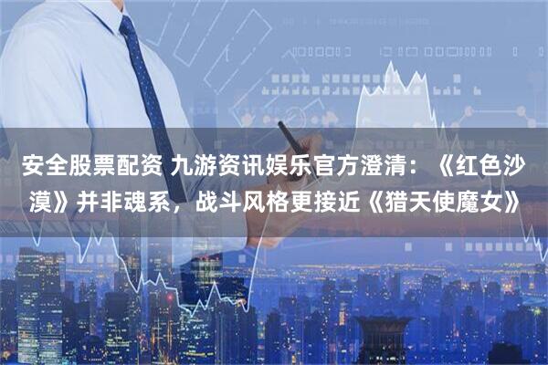 安全股票配资 九游资讯娱乐官方澄清：《红色沙漠》并非魂系，战斗风格更接近《猎天使魔女》