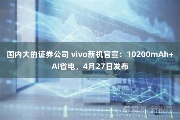 国内大的证券公司 vivo新机官宣：10200mAh+AI省电，4月27日发布