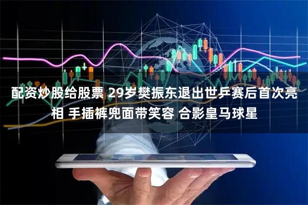 配资炒股给股票 29岁樊振东退出世乒赛后首次亮相 手插裤兜面带笑容 合影皇马球星