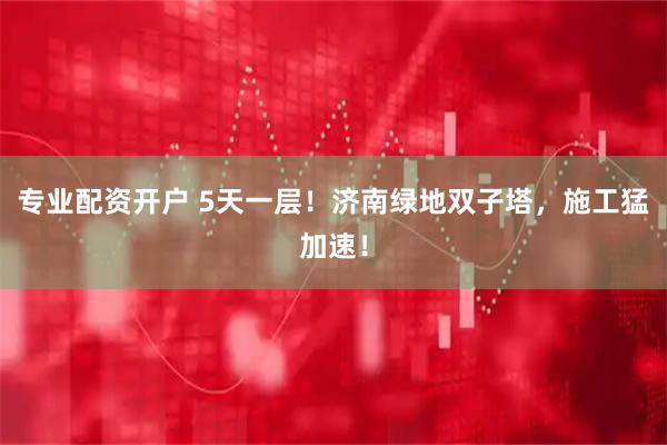 专业配资开户 5天一层！济南绿地双子塔，施工猛加速！