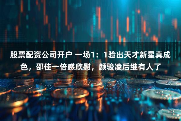 股票配资公司开户 一场1：1验出天才新星真成色，邵佳一倍感欣慰，颜骏凌后继有人了